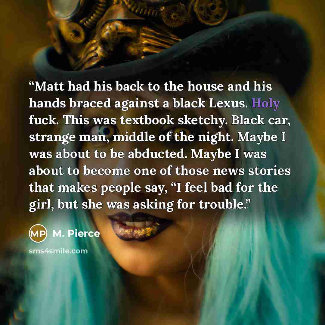 “Matt had his back to the house and his hands braced against a black Lexus. Holy fuck. This was textbook sketchy. Black car, strange man, middle of the night. Maybe I was about to be abducted. Maybe I was about to become one of those news stories that makes people say, “I feel bad for the girl, but…” quote by M. Pierce