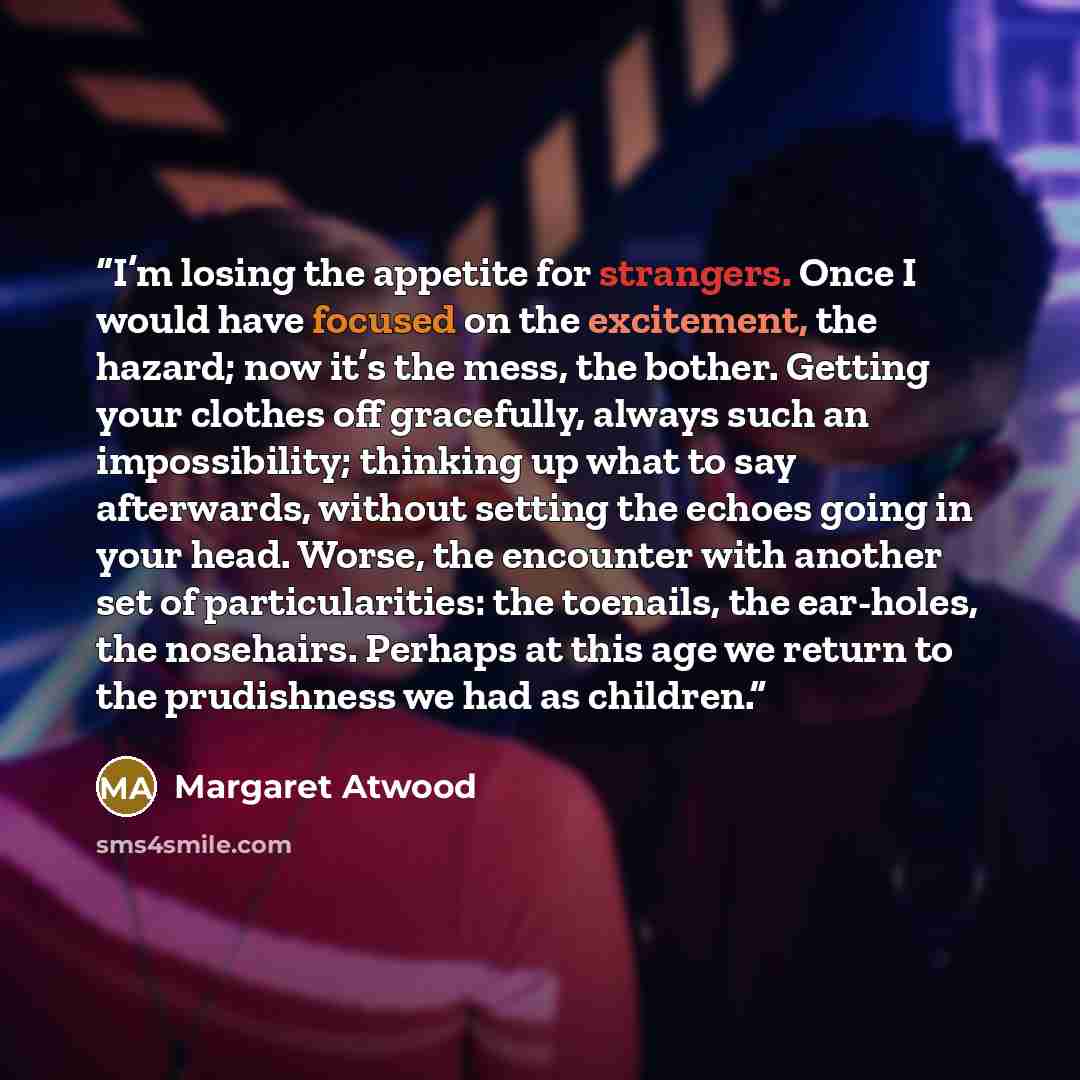 “I’m losing the appetite for strangers. Once I would have focused on the excitement, the hazard; now it’s the mess, the bother. Getting your clothes off gracefully, always such an impossibility; thinking up what to say afterwards, without setting the echoes going in your head. Worse, the encounter…” quote by Margaret Atwood