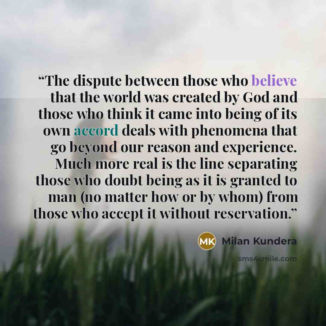 “The dispute between those who believe that the world was created by God and those who think it came into being of its own accord deals with phenomena that go beyond our reason and experience. Much more real is the line separating those who doubt being as it is granted to man (no matter how or by…” quote by Milan Kundera