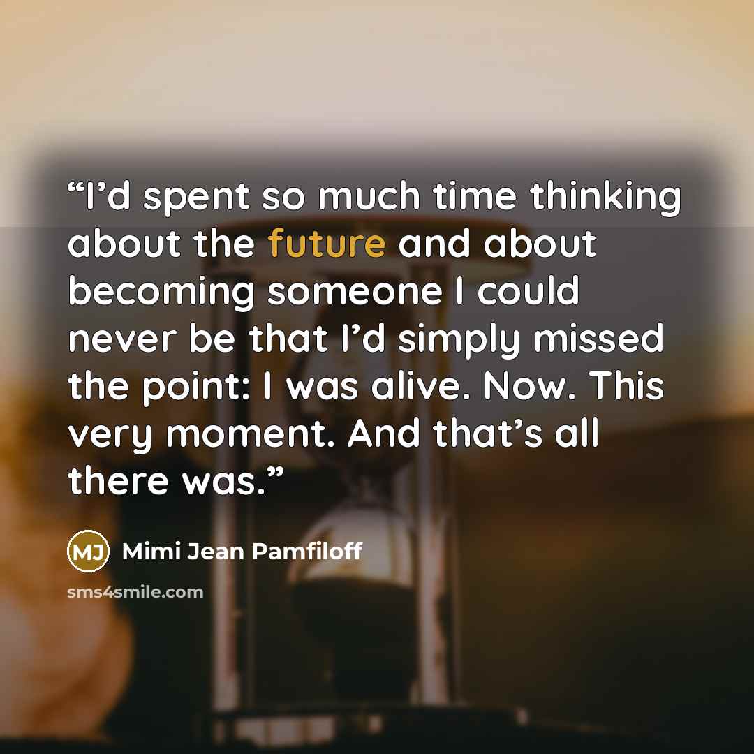 “I’d spent so much time thinking about the future and about becoming someone I could never be that I’d simply missed the point: I was alive. Now. This very moment. And that’s all there was.” quote by Mimi Jean Pamfiloff