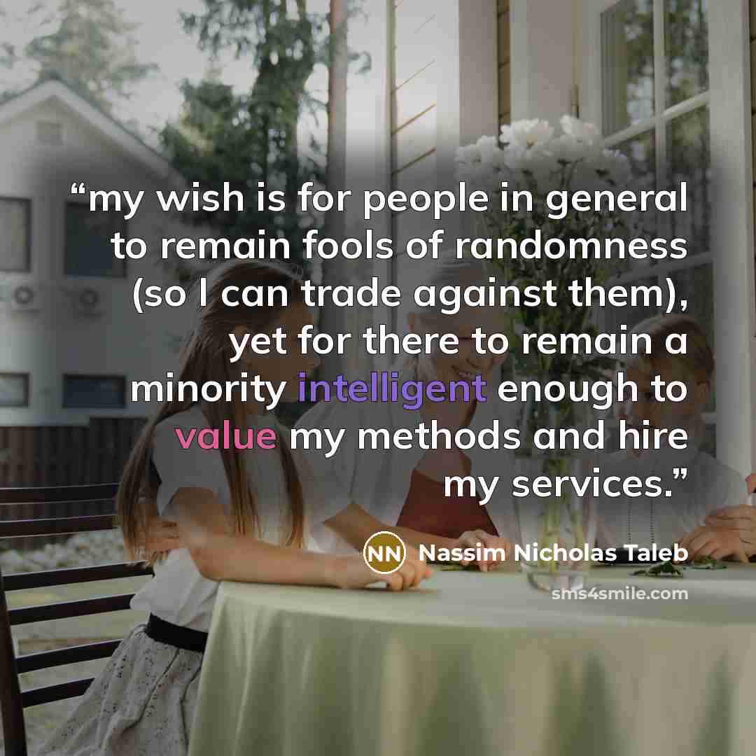 “my wish is for people in general to remain fools of randomness (so I can trade against them), yet for there to remain a minority intelligent enough to value my methods and hire my services.” quote by Nassim Nicholas Taleb