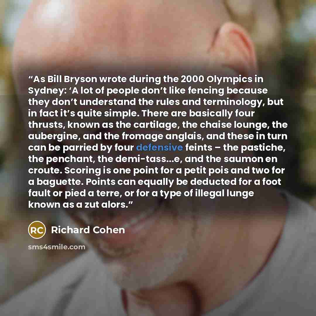 “As Bill Bryson wrote during the 2000 Olympics in Sydney: ‘A lot of people don’t like fencing because they don’t understand the rules and terminology, but in fact it’s quite simple. There are basically four thrusts, known as the cartilage, the chaise lounge, the aubergine, and the fromage anglais…” quote by Richard Cohen