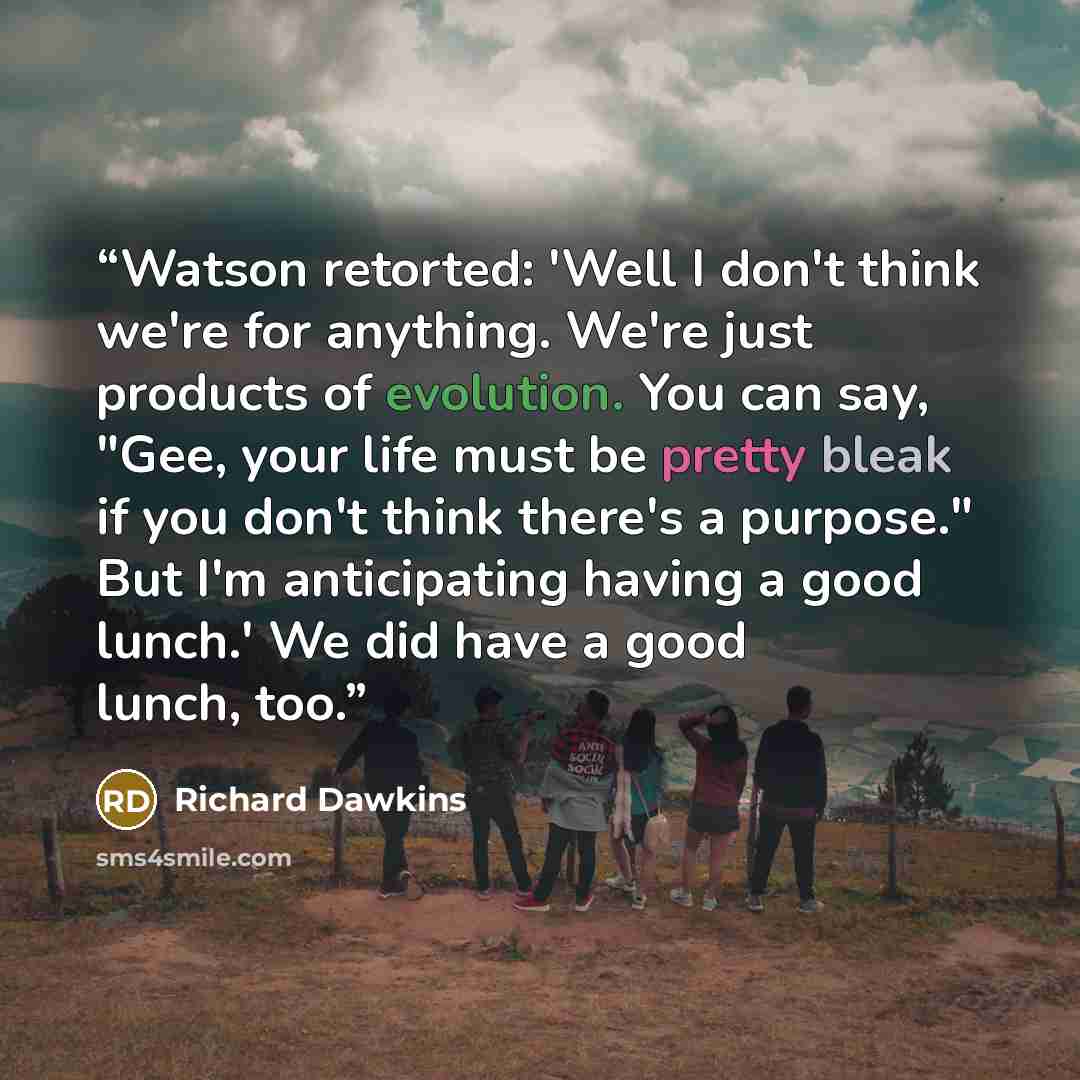 “Watson retorted: 'Well I don't think we're for anything. We're just products of evolution. You can say, "Gee, your life must be pretty bleak if you don't think there's a purpose." But I'm anticipating having a good lunch.' We did have a good lunch, too.” quote by Richard Dawkins