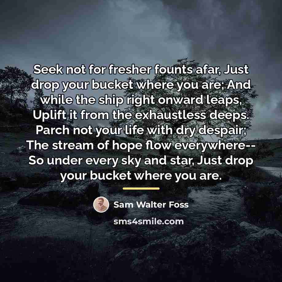 “Seek not for fresher founts afar, Just drop your bucket…” quote by Sam Walter Foss