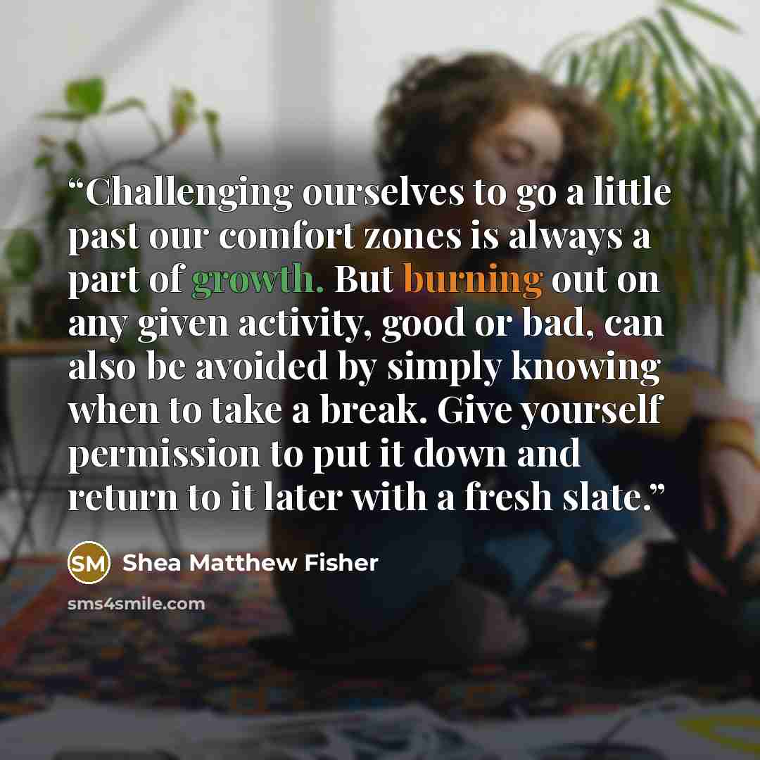 “Challenging ourselves to go a little past our comfort zones is always a part of growth. But burning out on any given activity, good or bad, can also be avoided by simply knowing when to take a break. Give yourself permission to put it down and return to it later with a fresh slate.” quote by Shea Matthew Fisher