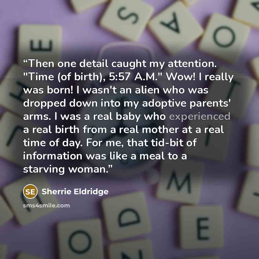 “Then one detail caught my attention. "Time (of birth), 5:57 A.M." Wow! I really was born! I wasn't an alien who was dropped down into my adoptive parents' arms. I was a real baby who experienced a real birth from a real mother at a real time of day. For me, that tid-bit of information was like a…” quote by Sherrie Eldridge