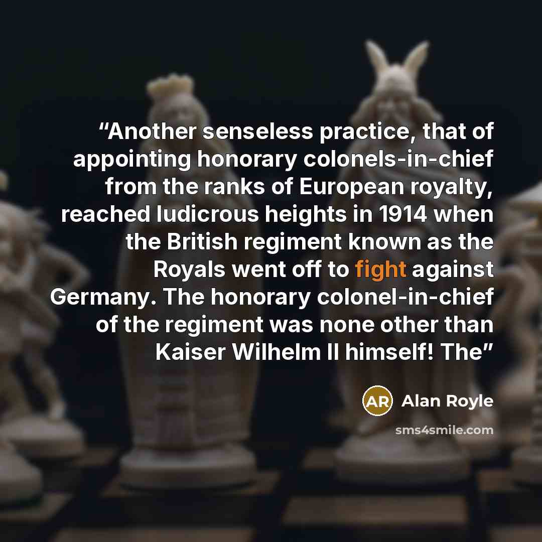“Another senseless practice, that of appointing honorary colonels-in-chief from the ranks of European royalty, reached ludicrous heights in 1914 when the British regiment known as the Royals went off to fight against Germany. The honorary colonel-in-chief of the regiment was none other than Kaiser…” quote by Alan Royle