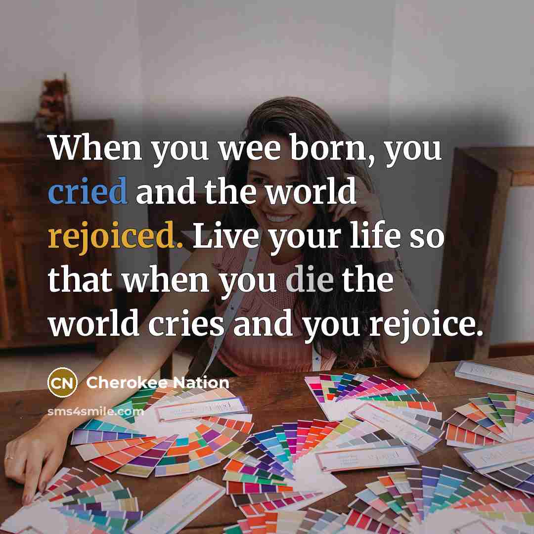 “When you wee born, you cried and the world rejoiced. Live your life so that when you die the world cries and you rejoice.” quote by Cherokee Nation