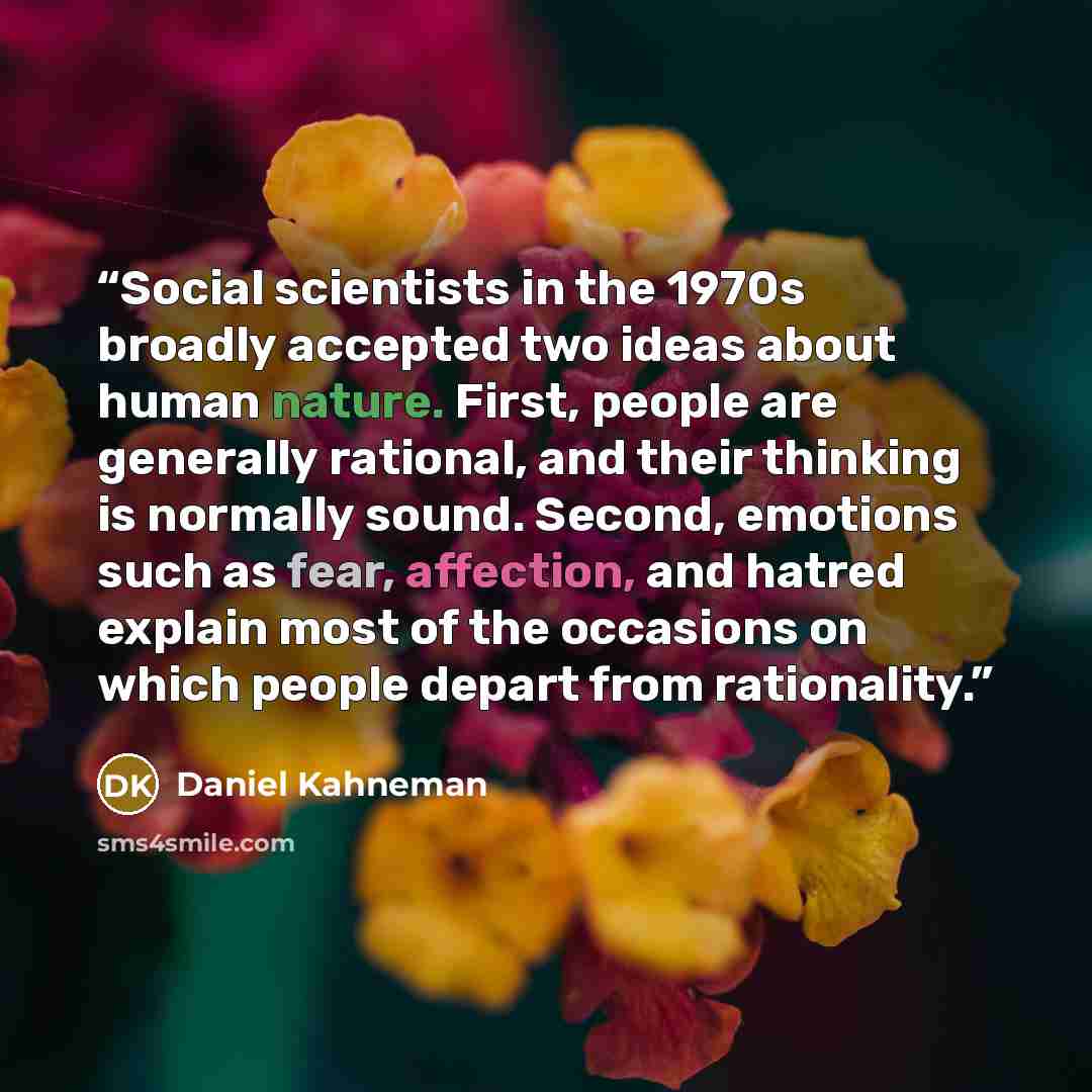 “Social scientists in the 1970s broadly accepted two ideas about human nature. First, people are generally rational, and their thinking is normally sound. Second, emotions such as fear, affection, and hatred explain most of the occasions on which people depart from rationality.” quote by Daniel Kahneman