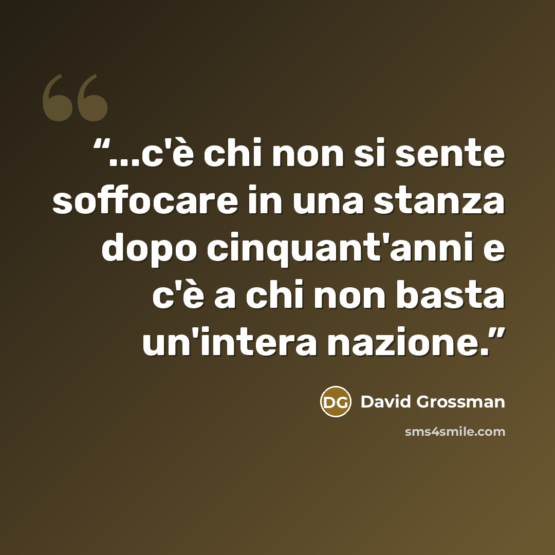 “...c'è chi non si sente soffocare in una stanza dopo cinquant'anni e c'è a chi non basta un'intera nazione.” quote by David Grossman