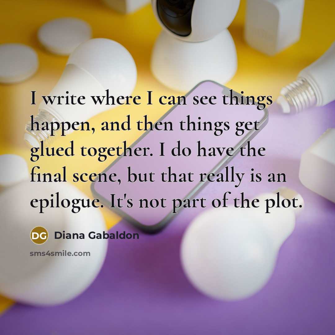 “I write where I can see things happen, and then things get glued together. I do have the final scene, but that really is an epilogue. It's not part of the plot.” quote by Diana Gabaldon