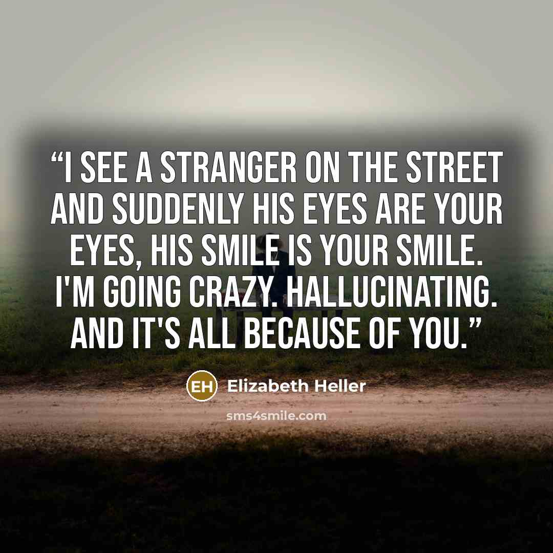 “I see a stranger on the street and suddenly his eyes are your eyes, his smile is your smile. I'm going crazy. Hallucinating. And it's all because of you.” quote by Elizabeth Heller