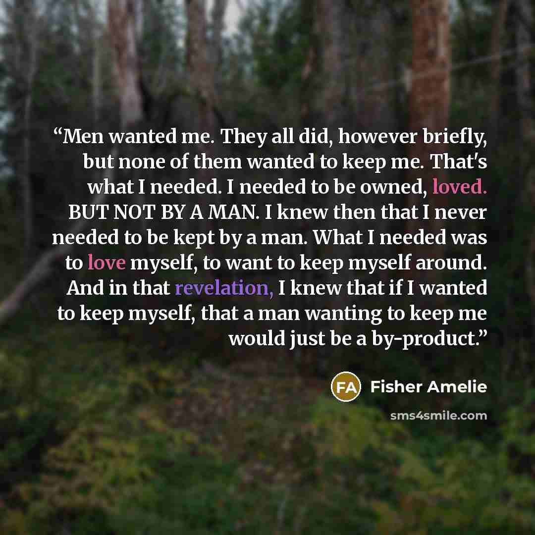 “Men wanted me. They all did, however briefly, but none of them wanted to keep me. That's what I needed. I needed to be owned, loved. BUT NOT BY A MAN. I knew then that I never needed to be kept by a man. What I needed was to love myself, to want to keep myself around. And in that revelation, I…” quote by Fisher Amelie