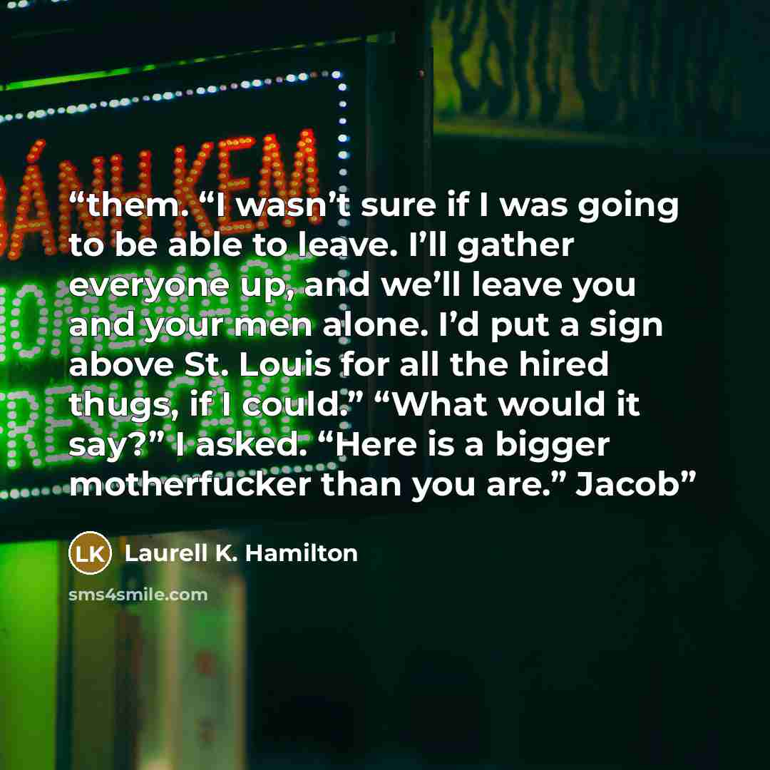 “them. “I wasn’t sure if I was going to be able to leave. I’ll gather everyone up, and we’ll leave you and your men alone. I’d put a sign above St. Louis for all the hired thugs, if I could.” “What would it say?” I asked. “Here is a bigger motherfucker than you are.” Jacob” quote by Laurell K. Hamilton