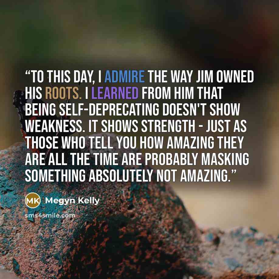 “To this day, I admire the way Jim owned his roots. I learned from him that being self-deprecating doesn't show weakness. It shows strength - just as those who tell you how amazing they are all the time are probably masking something absolutely not amazing.” quote by Megyn Kelly