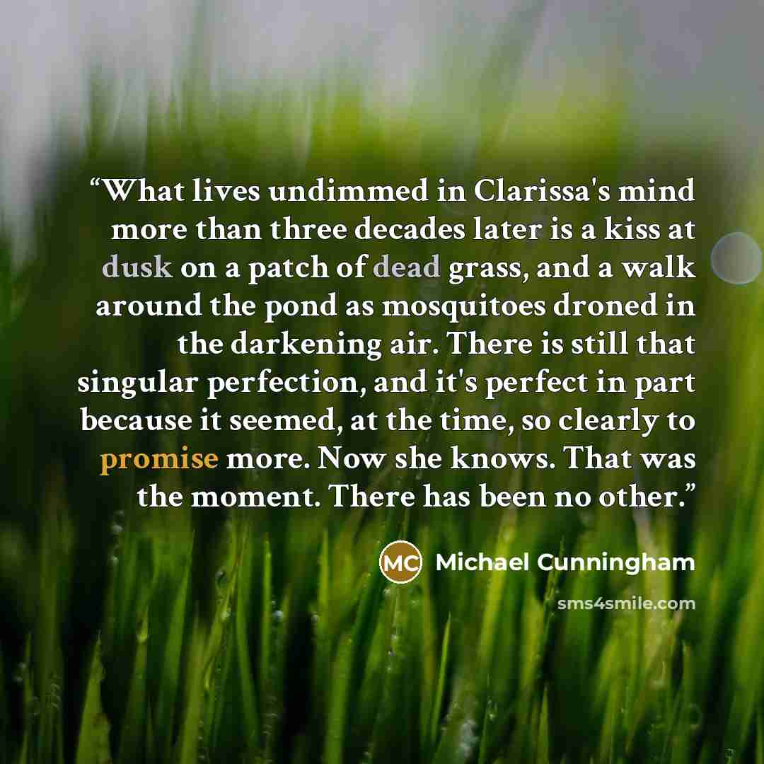 “What lives undimmed in Clarissa's mind more than three decades later is a kiss at dusk on a patch of dead grass, and a walk around the pond as mosquitoes droned in the darkening air. There is still that singular perfection, and it's perfect in part because it seemed, at the time, so clearly to…” quote by Michael Cunningham