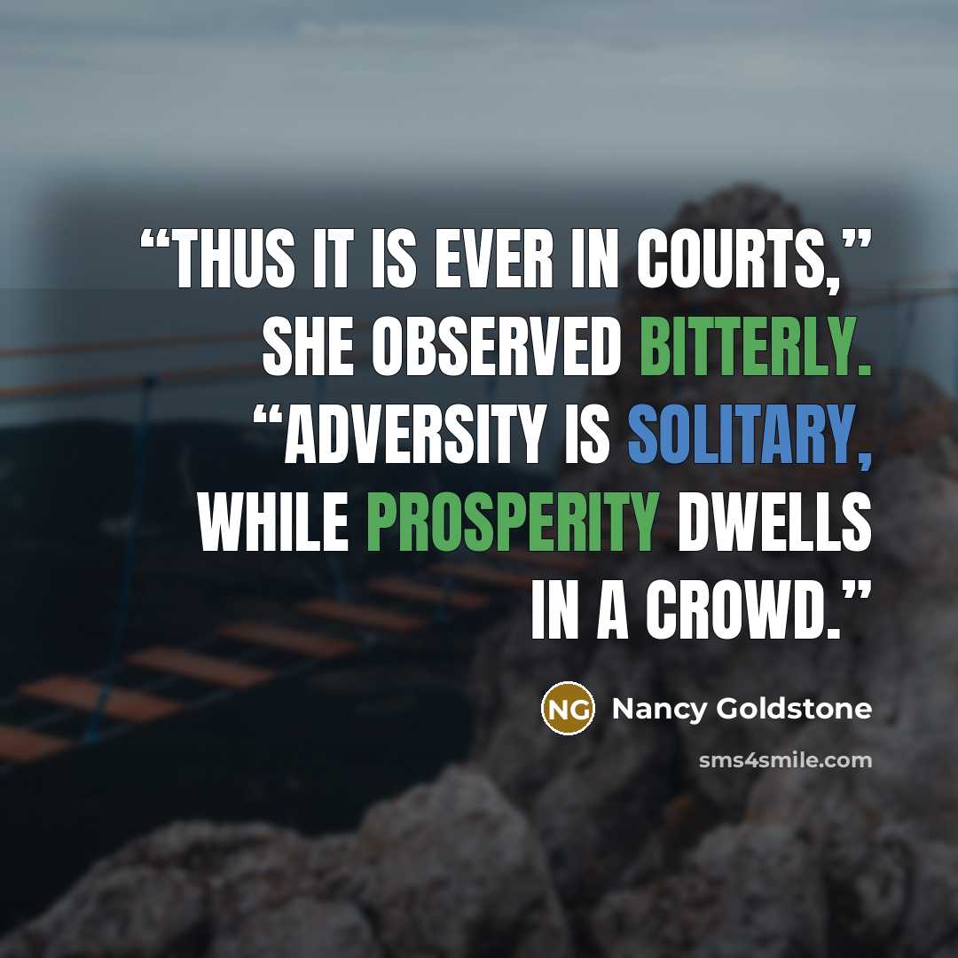 “Thus it is ever in Courts,” she observed bitterly. “Adversity is solitary, while prosperity dwells in a crowd.” quote by Nancy Goldstone