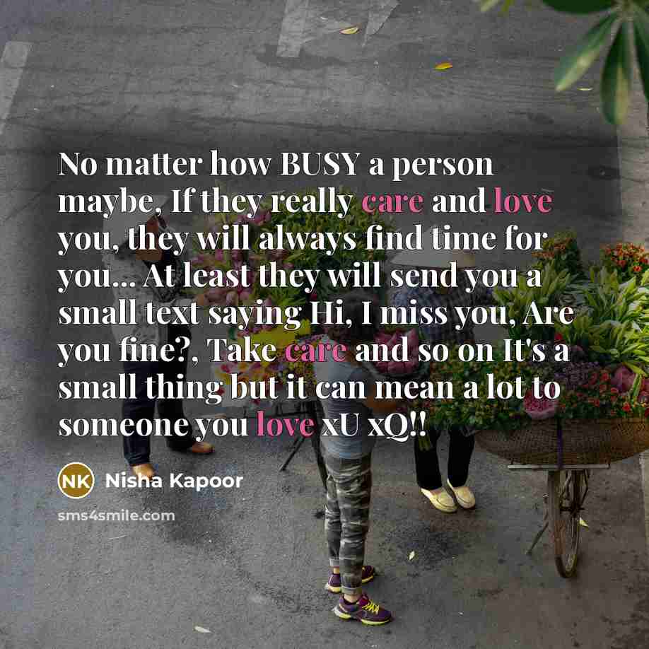 “No matter how BUSY a person maybe, If they really care and love you, they will always find time for you... At least they will send you a small text saying Hi, I miss you, Are you fine?, Take care and so on It's a small thing but it can mean a lot to someone you love xU xQ!!” quote by Nisha Kapoor