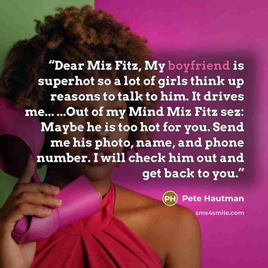 “Dear Miz Fitz, My boyfriend is superhot so a lot of girls think up reasons to talk to him. It drives me... ...Out of my Mind Miz Fitz sez: Maybe he is too hot for you. Send me his photo, name, and phone number. I will check him out and get back to you.” quote by Pete Hautman