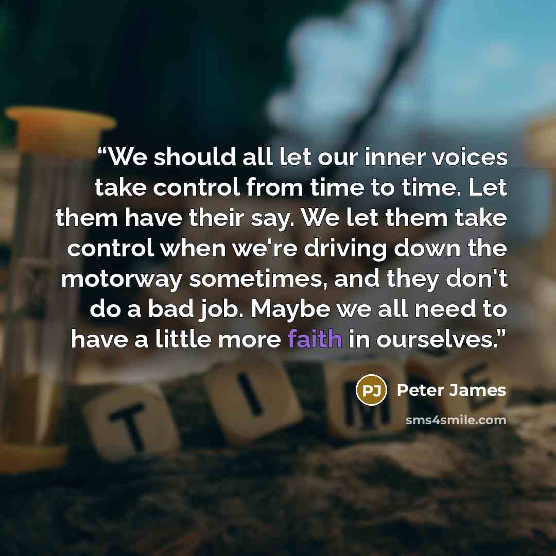 “We should all let our inner voices take control from time to time. Let them have their say. We let them take control when we're driving down the motorway sometimes, and they don't do a bad job. Maybe we all need to have a little more faith in ourselves.” quote by Peter James