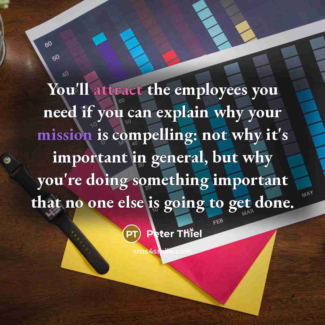 “You'll attract the employees you need if you can explain why your mission is compelling: not why it's important in general, but why you're doing something important that no one else is going to get done.” quote by Peter Thiel