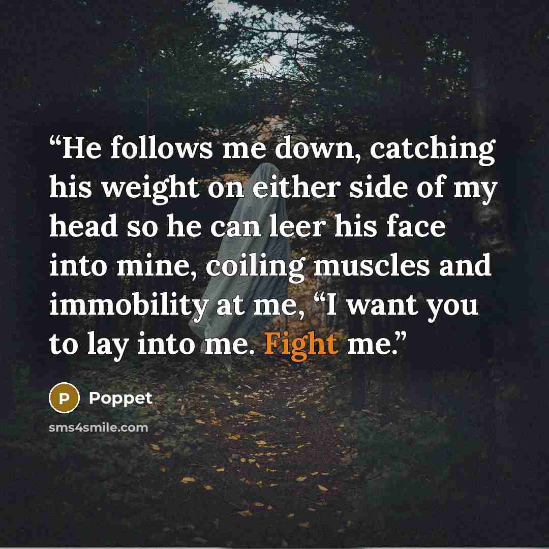 “He follows me down, catching his weight on either side of my head so he can leer his face into mine, coiling muscles and immobility at me, “I want you to lay into me. Fight me.” quote by Poppet