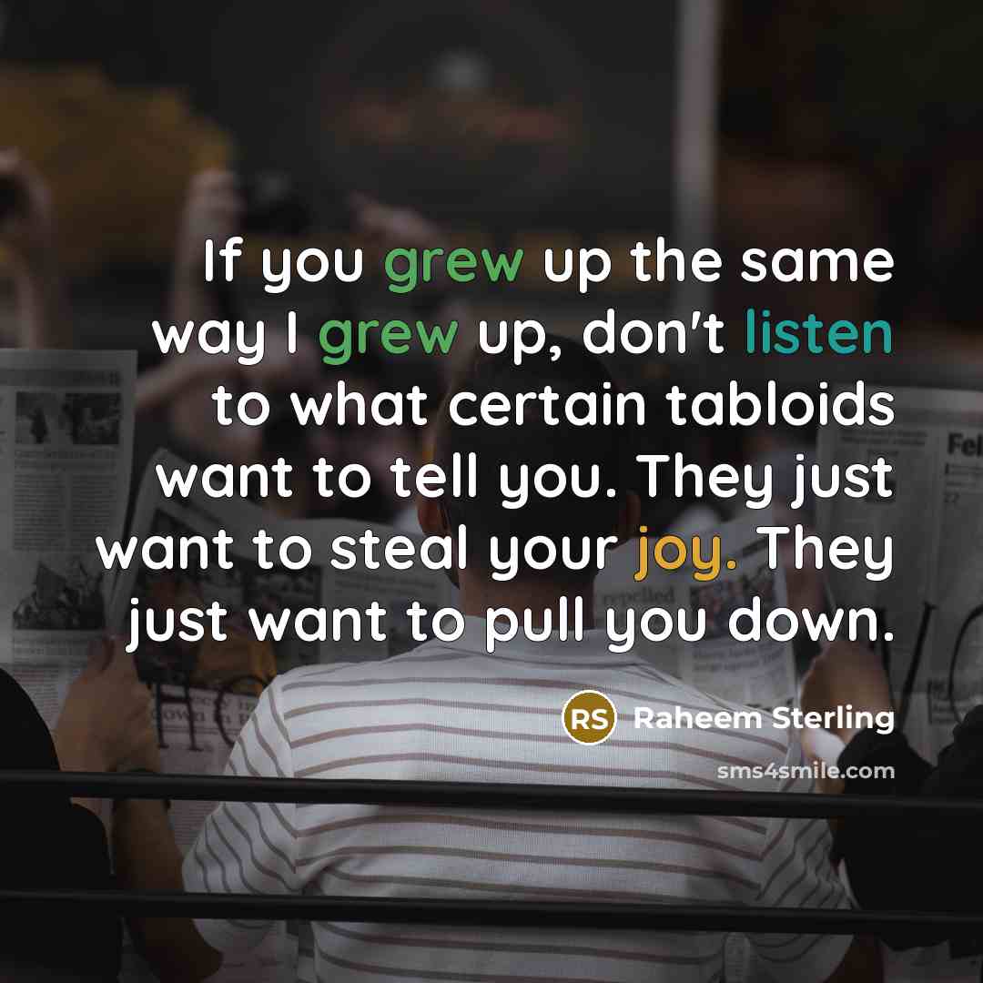 “If you grew up the same way I grew up, don't listen to what certain tabloids want to tell you. They just want to steal your joy. They just want to pull you down.” quote by Raheem Sterling