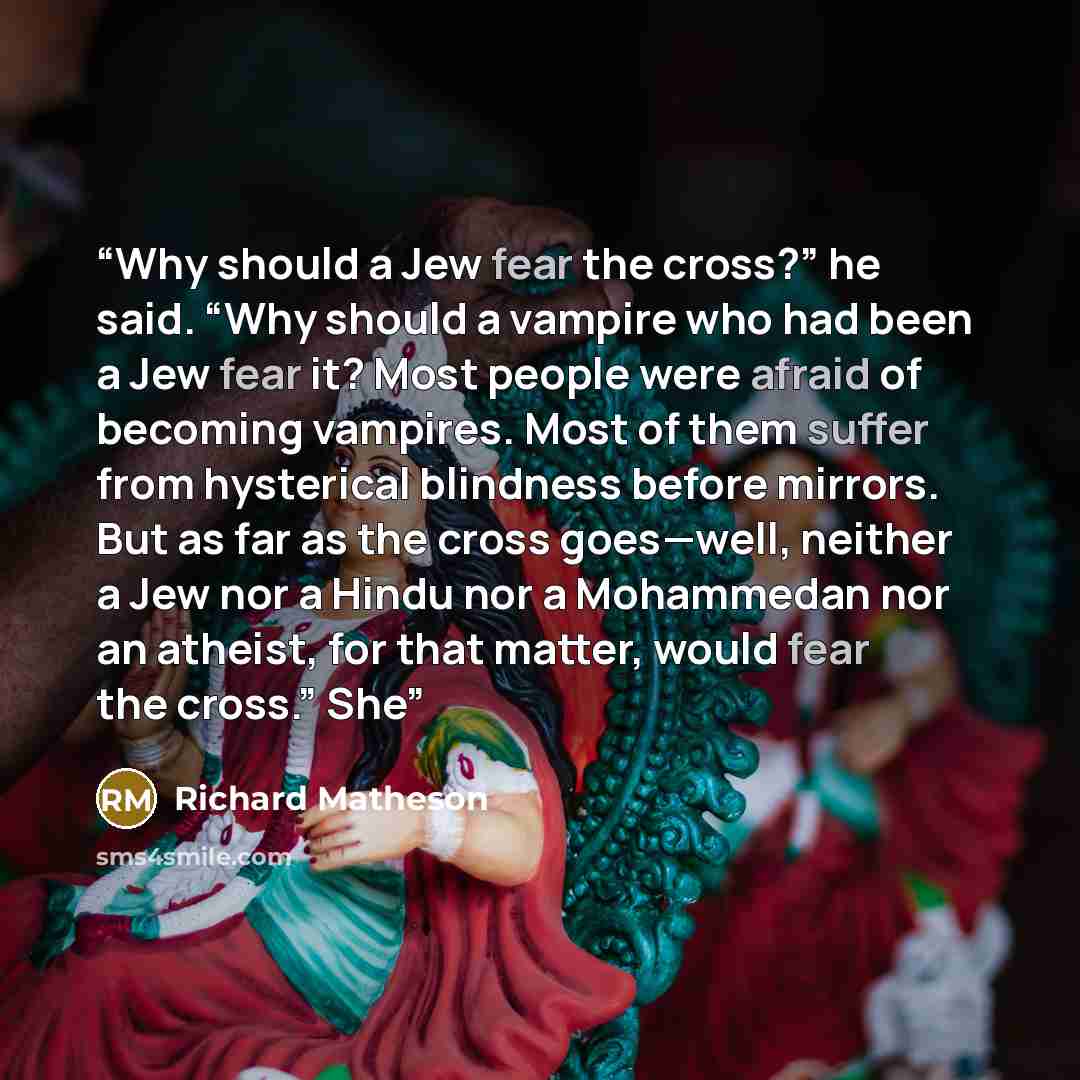 “Why should a Jew fear the cross?” he said. “Why should a vampire who had been a Jew fear it? Most people were afraid of becoming vampires. Most of them suffer from hysterical blindness before mirrors. But as far as the cross goes—well, neither a Jew nor a Hindu nor a Mohammedan nor an atheist, for…” quote by Richard Matheson