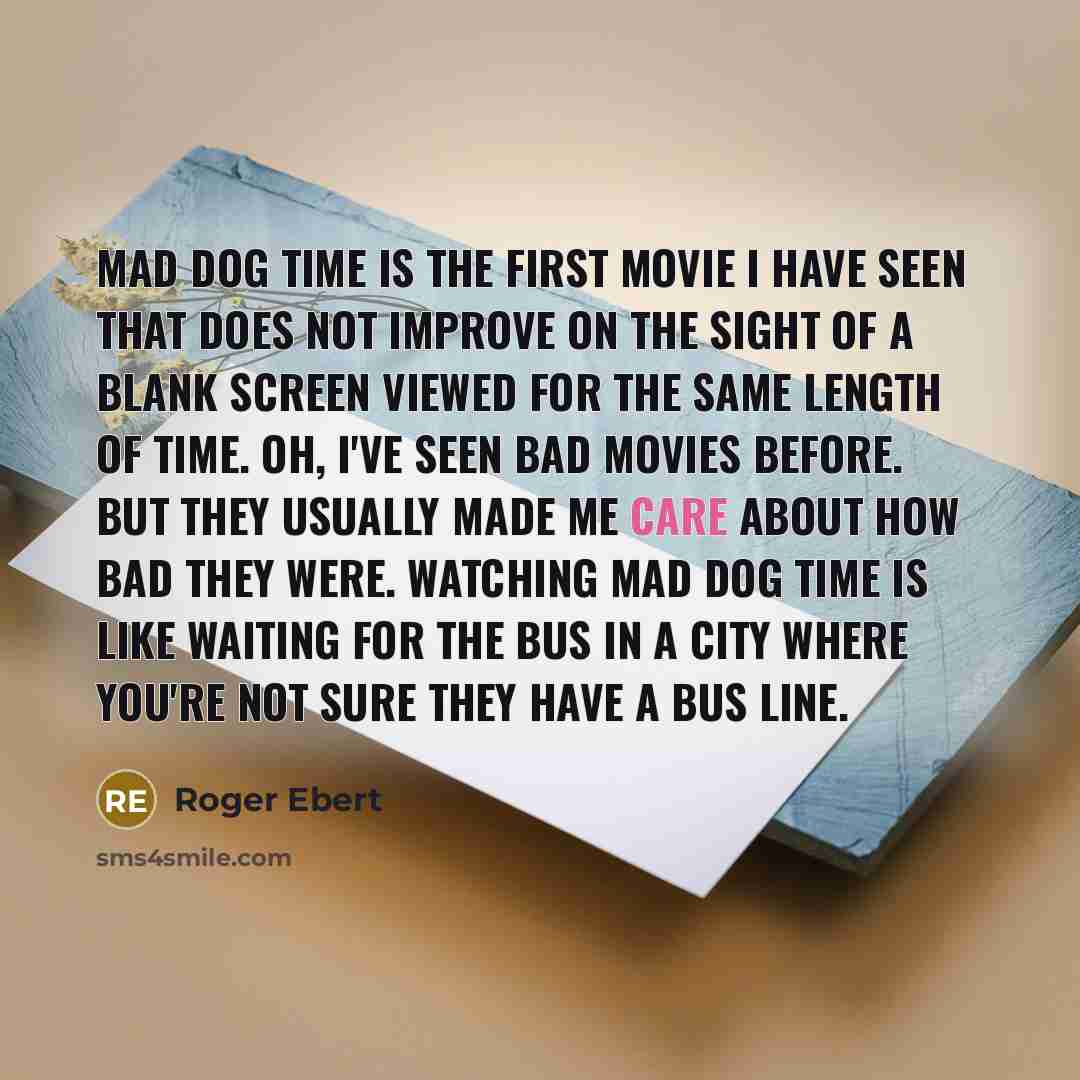 “Mad Dog Time is the first movie I have seen that does not improve on the sight of a blank screen viewed for the same length of time. Oh, I've seen bad movies before. But they usually made me care about how bad they were. Watching Mad Dog Time is like waiting for the bus in a city where you're not…” quote by Roger Ebert