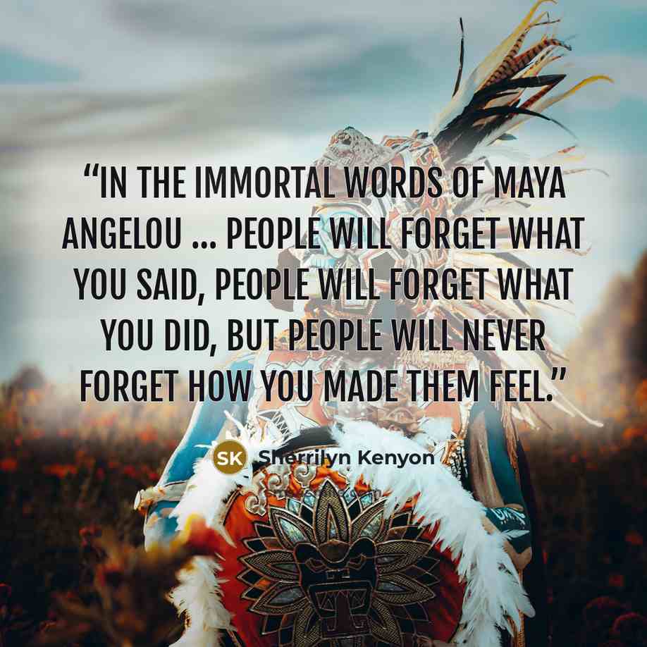 “In the immortal words of Maya Angelou … people will forget what you said, people will forget what you did, but people will never forget how you made them feel.” quote by Sherrilyn Kenyon