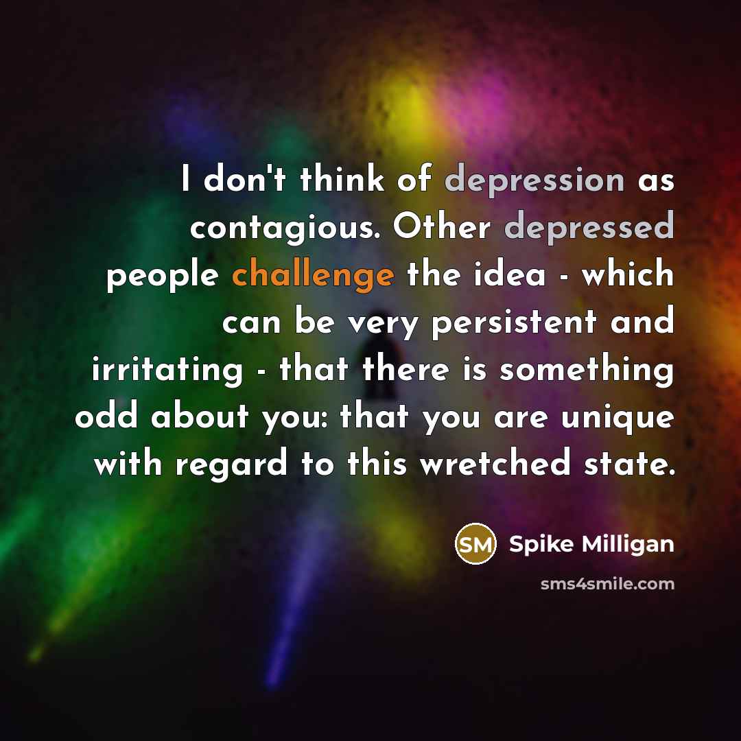 “I don't think of depression as contagious. Other depressed people challenge the idea - which can be very persistent and irritating - that there is something odd about you: that you are unique with regard to this wretched state.” quote by Spike Milligan
