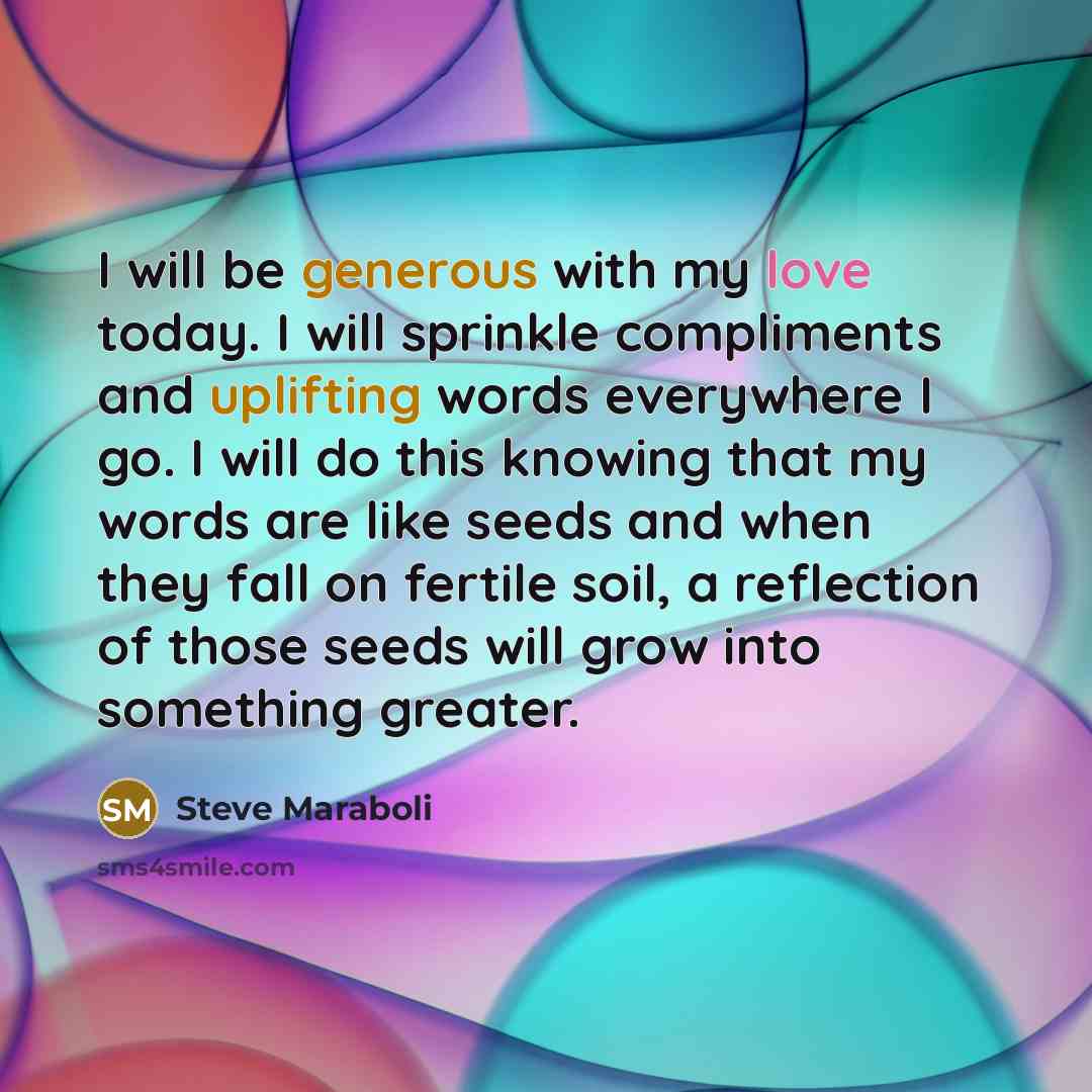 “I will be generous with my love today. I will sprinkle compliments and uplifting words everywhere I go. I will do this knowing that my words are like seeds and when they fall on fertile soil, a reflection of those seeds will grow into something greater.” quote by Steve Maraboli