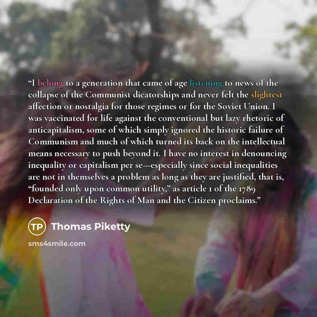 “I belong to a generation that came of age listening to news of the collapse of the Communist dicatorships and never felt the slightest affection or nostalgia for those regimes or for the Soviet Union. I was vaccinated for life against the conventional but lazy rhetoric of anticapitalism, some of…” quote by Thomas Piketty