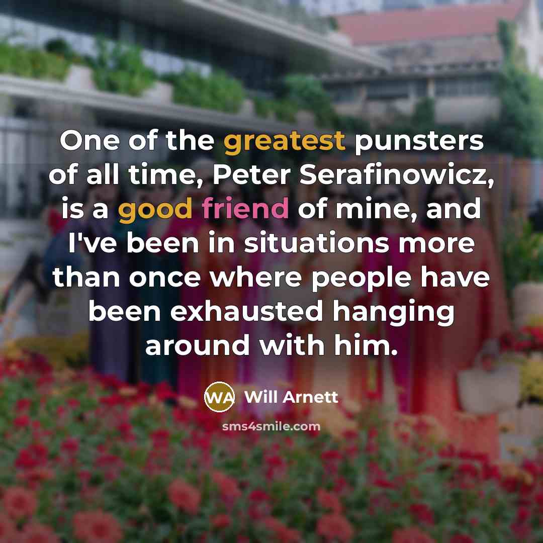 “One of the greatest punsters of all time, Peter Serafinowicz, is a good friend of mine, and I've been in situations more than once where people have been exhausted hanging around with him.” quote by Will Arnett