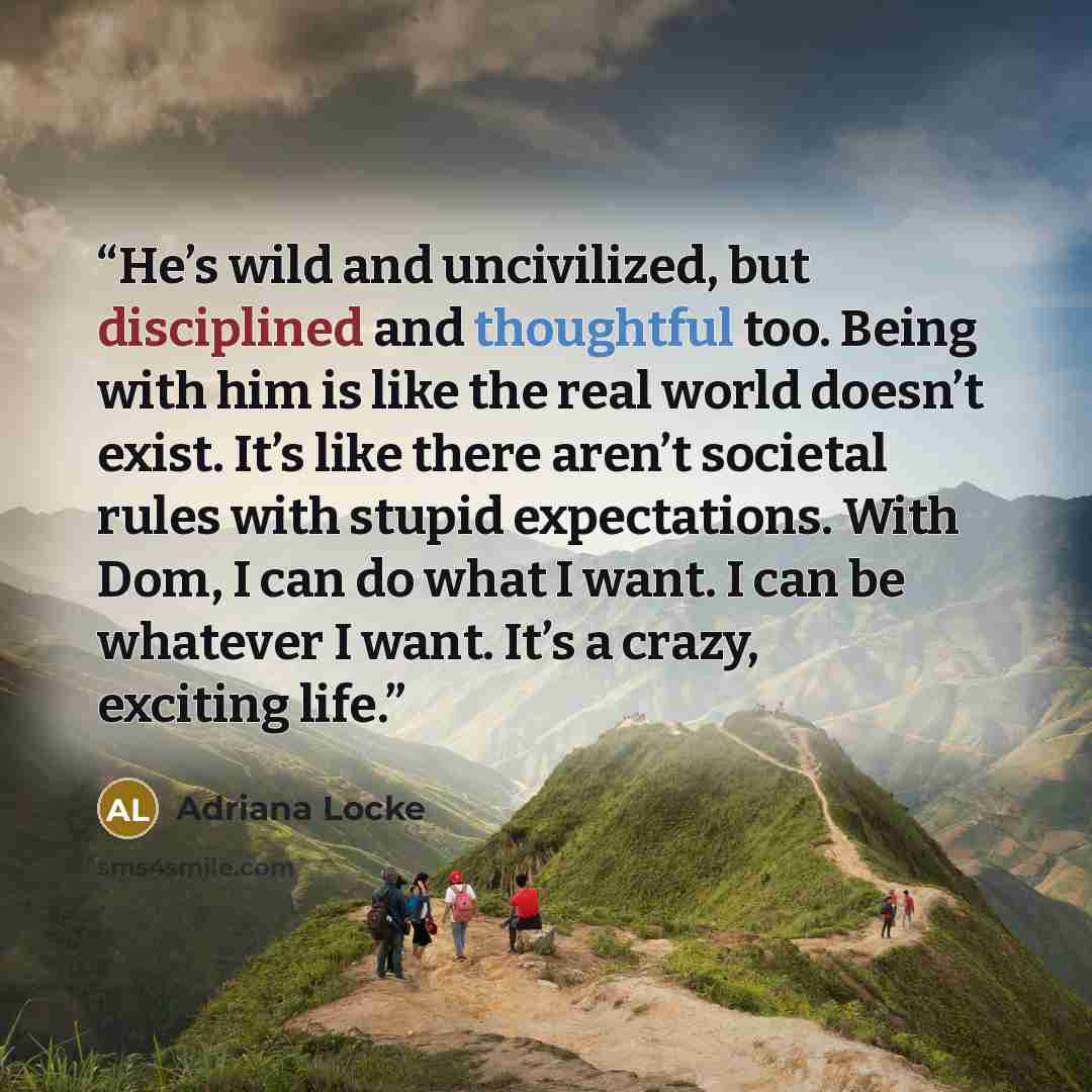 “He’s wild and uncivilized, but disciplined and thoughtful too. Being with him is like the real world doesn’t exist. It’s like there aren’t societal rules with stupid expectations. With Dom, I can do what I want. I can be whatever I want. It’s a crazy, exciting life.” quote by Adriana Locke