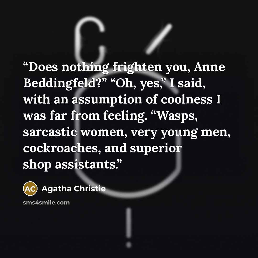 “Does nothing frighten you, Anne Beddingfeld?” “Oh, yes,” I said, with an assumption of coolness I was far from feeling. “Wasps, sarcastic women, very young men, cockroaches, and superior shop assistants.” quote by Agatha Christie