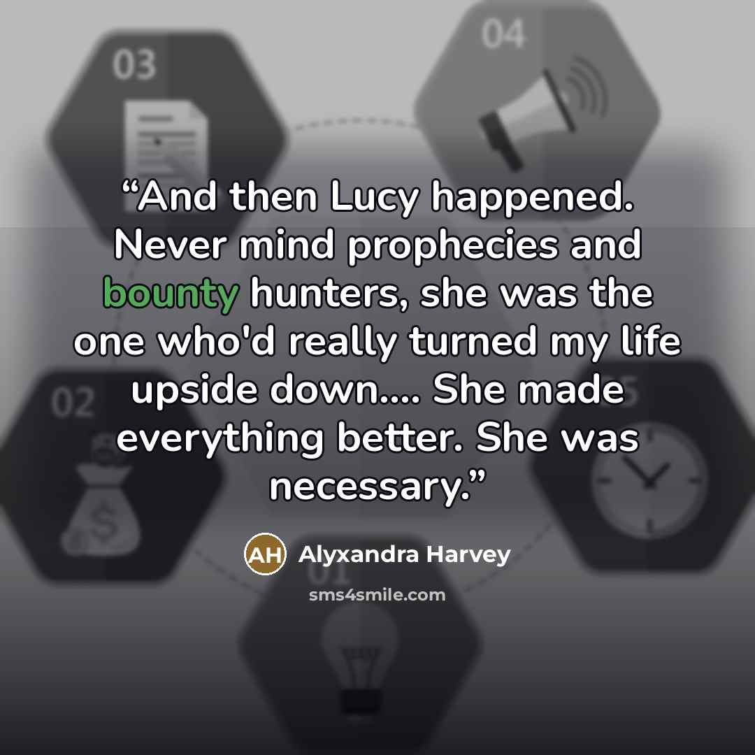 “And then Lucy happened. Never mind prophecies and bounty hunters, she was the one who'd really turned my life upside down… She made everything better. She was necessary.” quote by Alyxandra Harvey