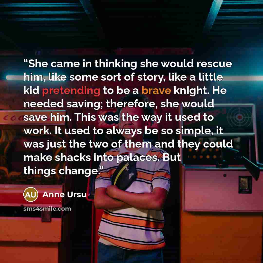 “She came in thinking she would rescue him, like some sort of story, like a little kid pretending to be a brave knight. He needed saving; therefore, she would save him. This was the way it used to work. It used to always be so simple, it was just the two of them and they could make shacks into…” quote by Anne Ursu