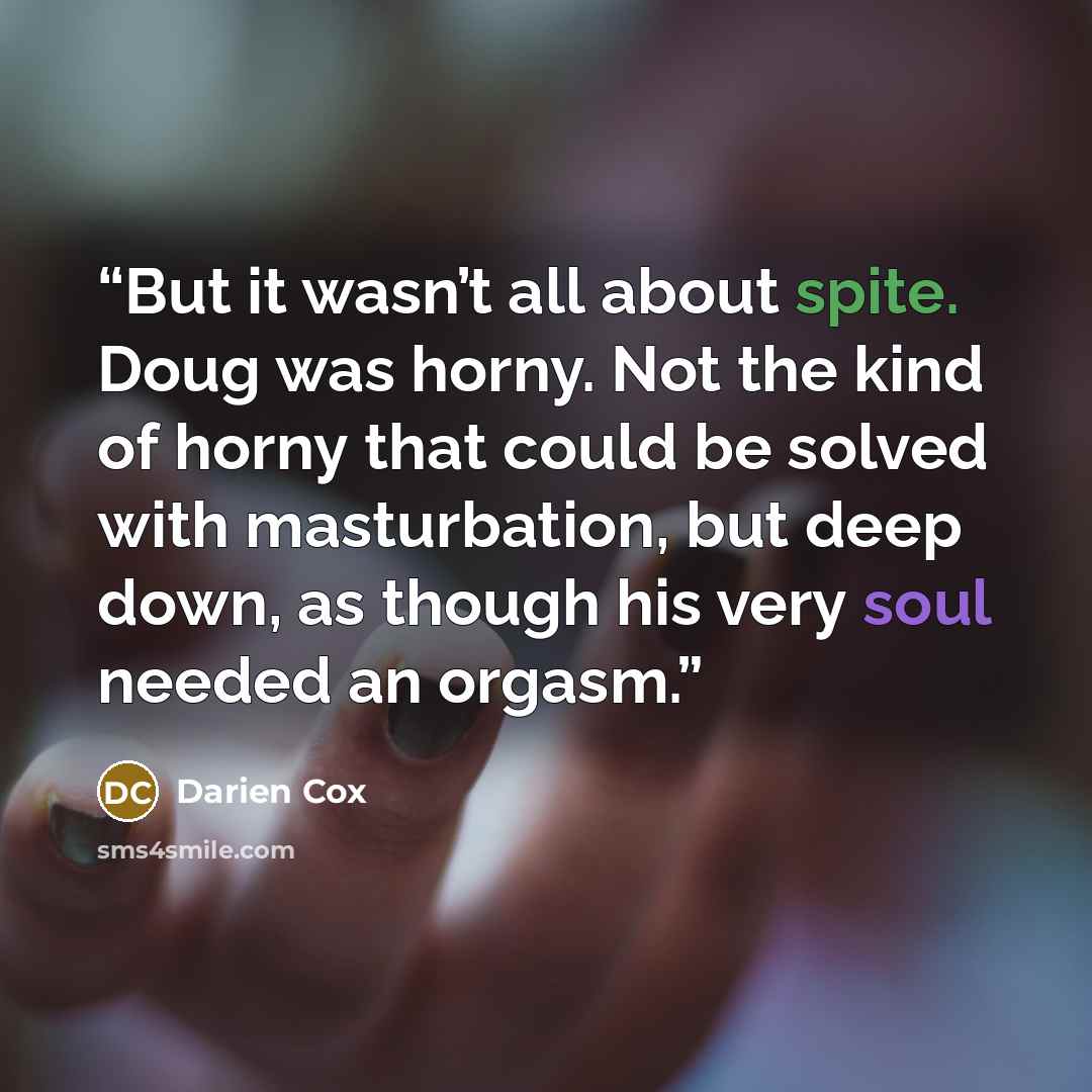 “But it wasn’t all about spite. Doug was horny. Not the kind of horny that could be solved with masturbation, but deep down, as though his very soul needed an orgasm.” quote by Darien Cox