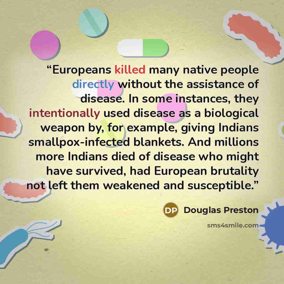“Europeans killed many native people directly without the assistance of disease. In some instances, they intentionally used disease as a biological weapon by, for example, giving Indians smallpox-infected blankets. And millions more Indians died of disease who might have survived, had European…” quote by Douglas Preston