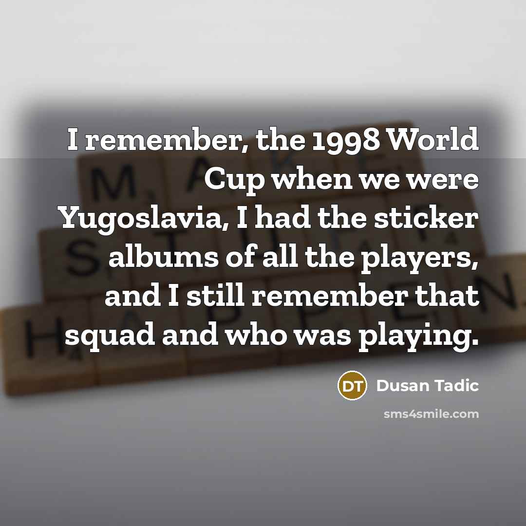 “I remember, the 1998 World Cup when we were Yugoslavia, I had the sticker albums of all the players, and I still remember that squad and who was playing.” quote by Dusan Tadic