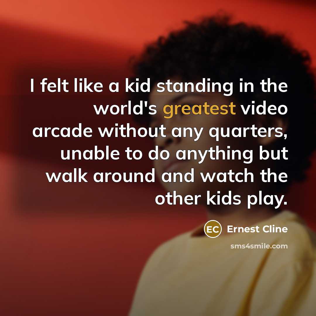 “I felt like a kid standing in the world's greatest video arcade without any quarters, unable to do anything but walk around and watch the other kids play.” quote by Ernest Cline