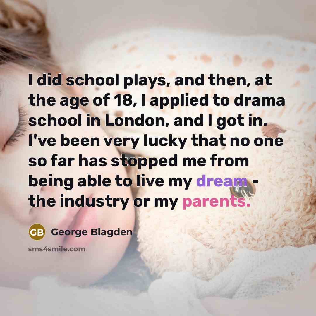 “I did school plays, and then, at the age of 18, I applied to drama school in London, and I got in. I've been very lucky that no one so far has stopped me from being able to live my dream - the industry or my parents.” quote by George Blagden