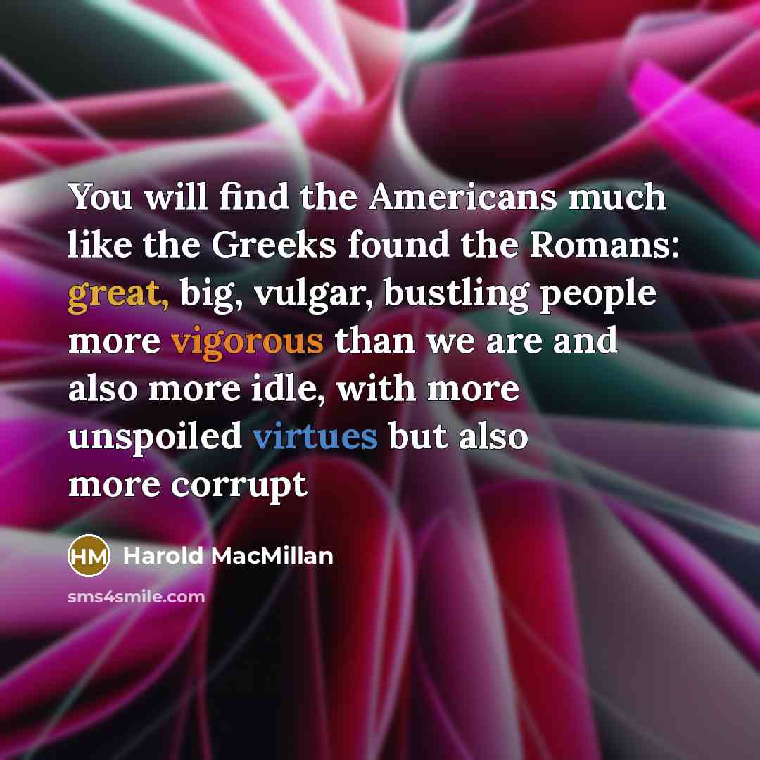 “You will find the Americans much like the Greeks found the Romans: great, big, vulgar, bustling people more vigorous than we are and also more idle, with more unspoiled virtues but also more corrupt” quote by Harold Macmillan