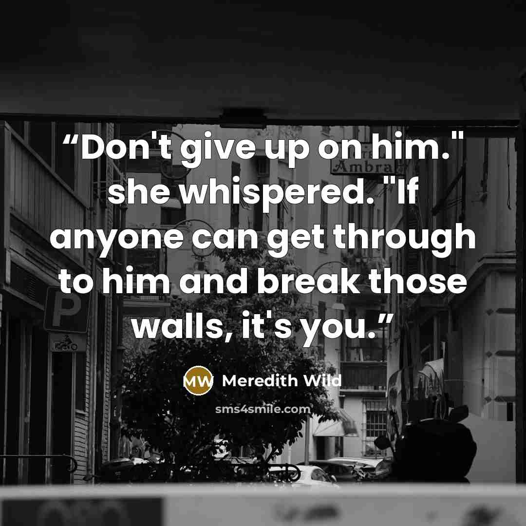 “Don't give up on him." she whispered. "If anyone can get through to him and break those walls, it's you.” quote by Meredith Wild