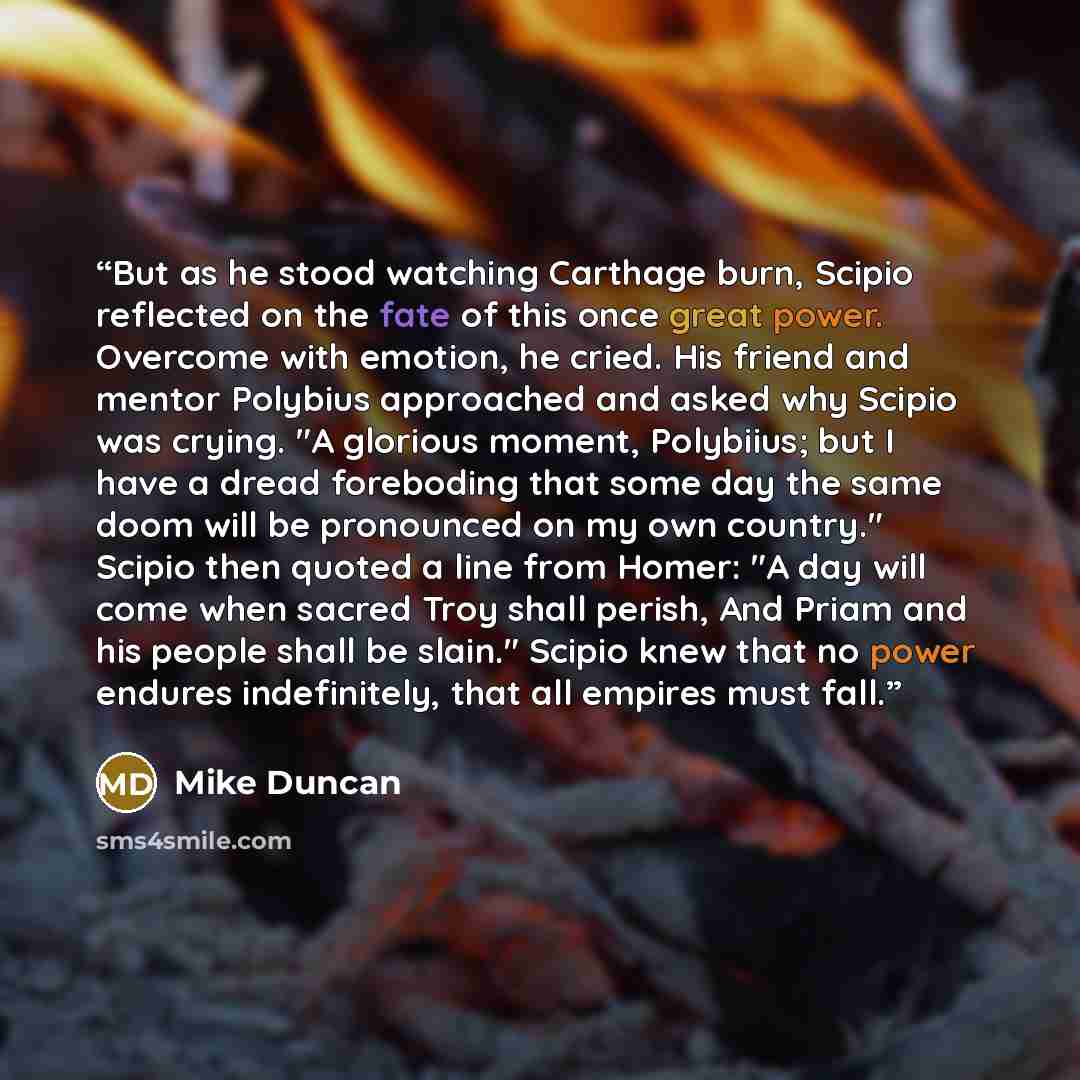 “But as he stood watching Carthage burn, Scipio reflected on the fate of this once great power. Overcome with emotion, he cried. His friend and mentor Polybius approached and asked why Scipio was crying. "A glorious moment, Polybiius; but I have a dread foreboding that some day the same doom will…” quote by Mike Duncan