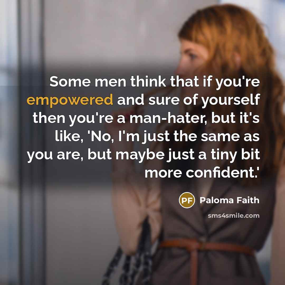 “Some men think that if you're empowered and sure of yourself then you're a man-hater, but it's like, 'No, I'm just the same as you are, but maybe just a tiny bit more confident.'” quote by Paloma Faith