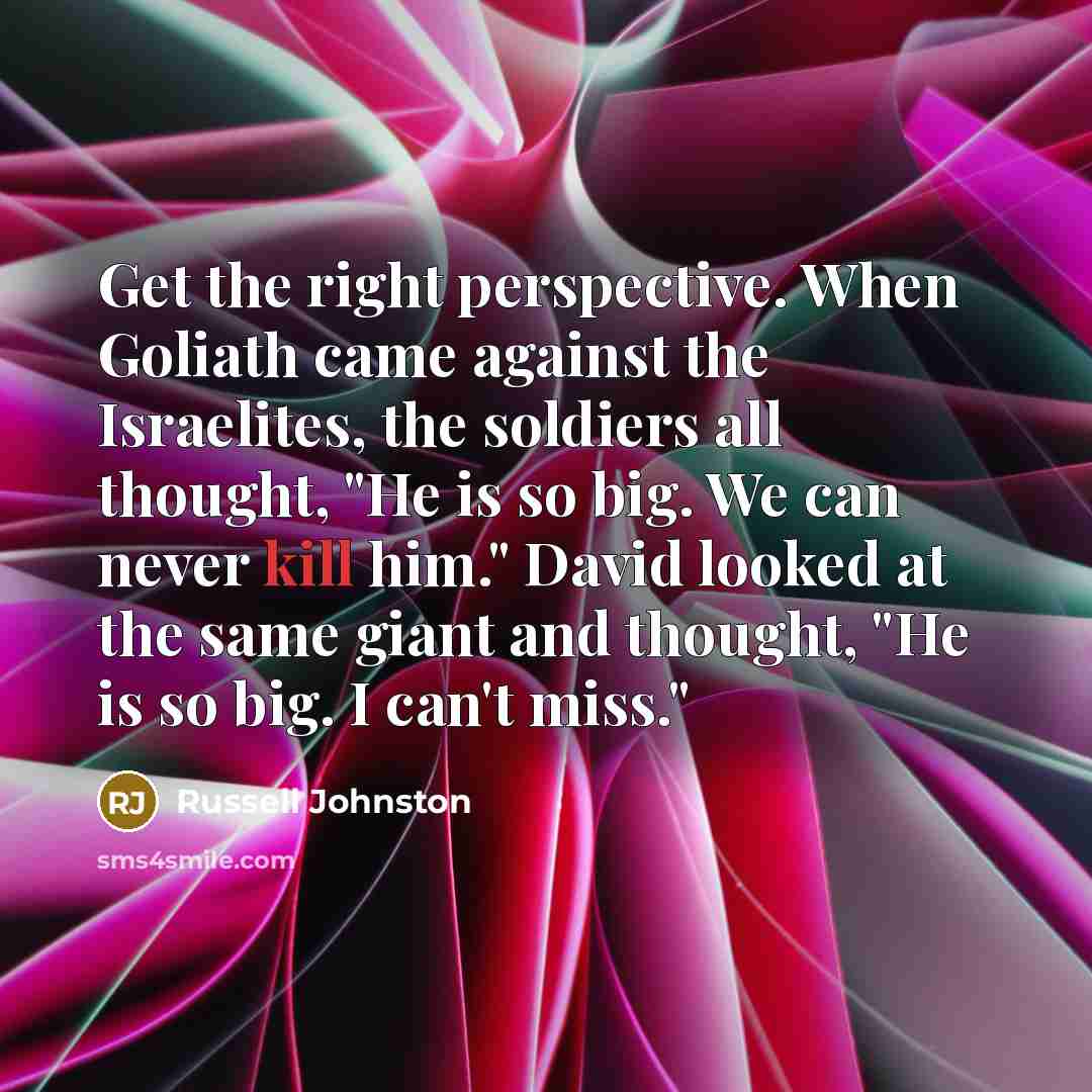“Get the right perspective. When Goliath came against the Israelites, the soldiers all thought, "He is so big. We can never kill him." David looked at the same giant and thought, "He is so big. I can't miss."” quote by Russell Johnston