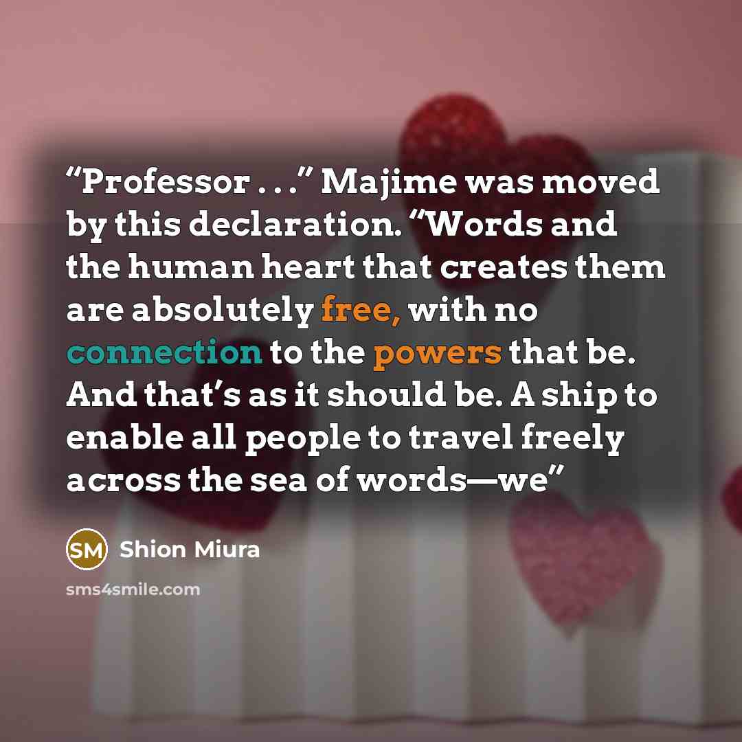 “Professor . . .” Majime was moved by this declaration. “Words and the human heart that creates them are absolutely free, with no connection to the powers that be. And that’s as it should be. A ship to enable all people to travel freely across the sea of words—we” quote by Shion Miura