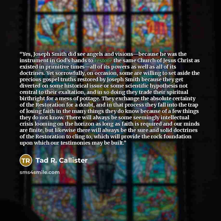 “Yes, Joseph Smith did see angels and visions—because he was the instrument in God’s hands to restore the same Church of Jesus Christ as existed in primitive times—all of its powers as well as all of its doctrines. Yet sorrowfully, on occasion, some are willing to set aside the precious gospel…” quote by Tad R. Callister